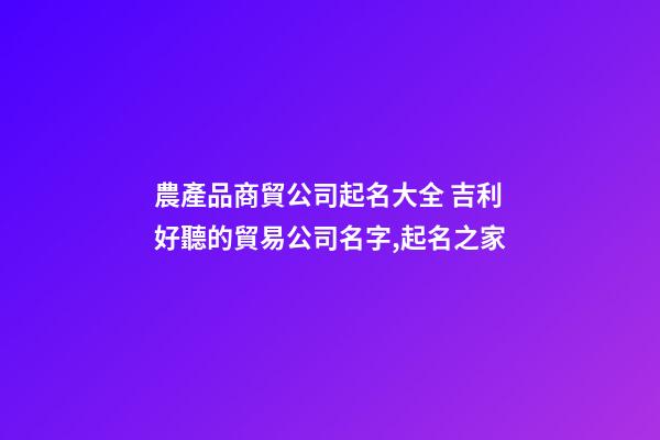 農產品商貿公司起名大全 吉利好聽的貿易公司名字,起名之家